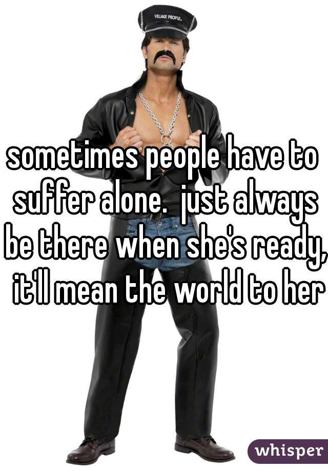 sometimes people have to suffer alone.  just always be there when she's ready,  it'll mean the world to her