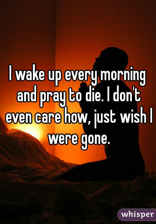 I wake up every morning and pray to die. I don't even care how, just wish I were gone.