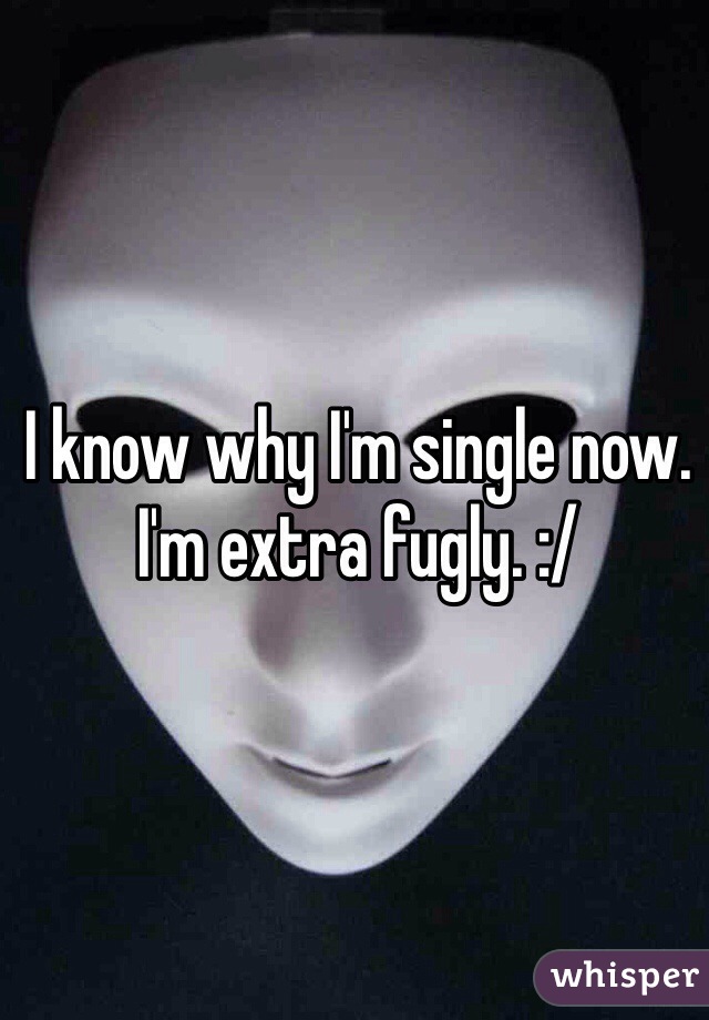 I know why I'm single now. I'm extra fugly. :/