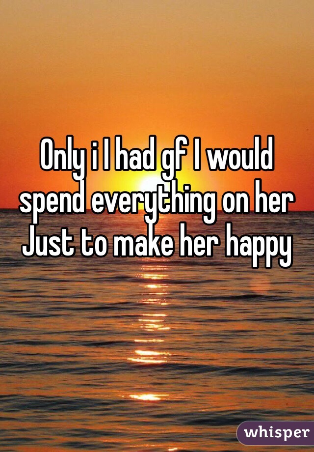 Only i I had gf I would spend everything on her 
Just to make her happy
