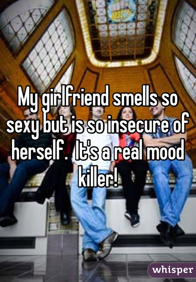 My girlfriend smells so sexy but is so insecure of herself.  It's a real mood killer!