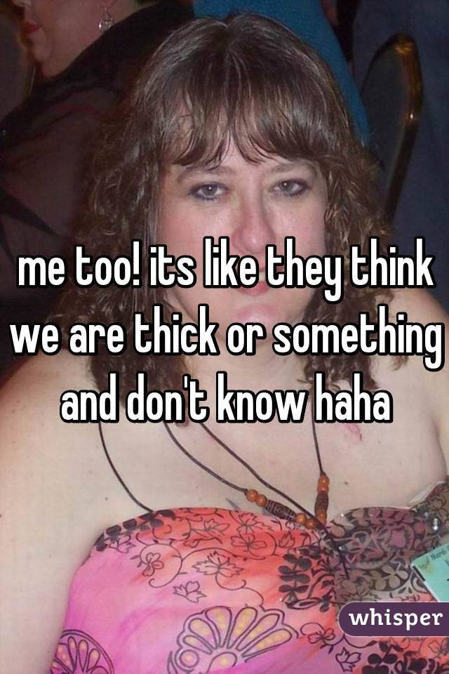 me too! its like they think we are thick or something and don't know haha