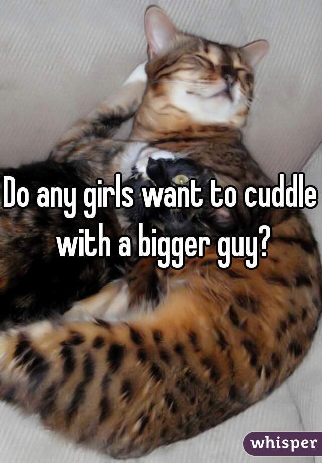 Do any girls want to cuddle with a bigger guy?