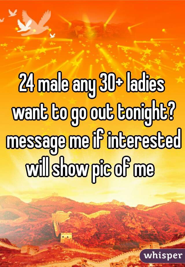 24 male any 30+ ladies want to go out tonight? message me if interested will show pic of me  