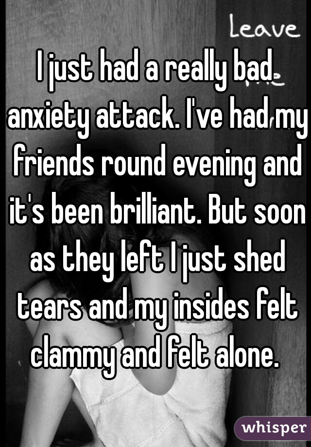 I just had a really bad anxiety attack. I've had my friends round evening and it's been brilliant. But soon as they left I just shed tears and my insides felt clammy and felt alone. 