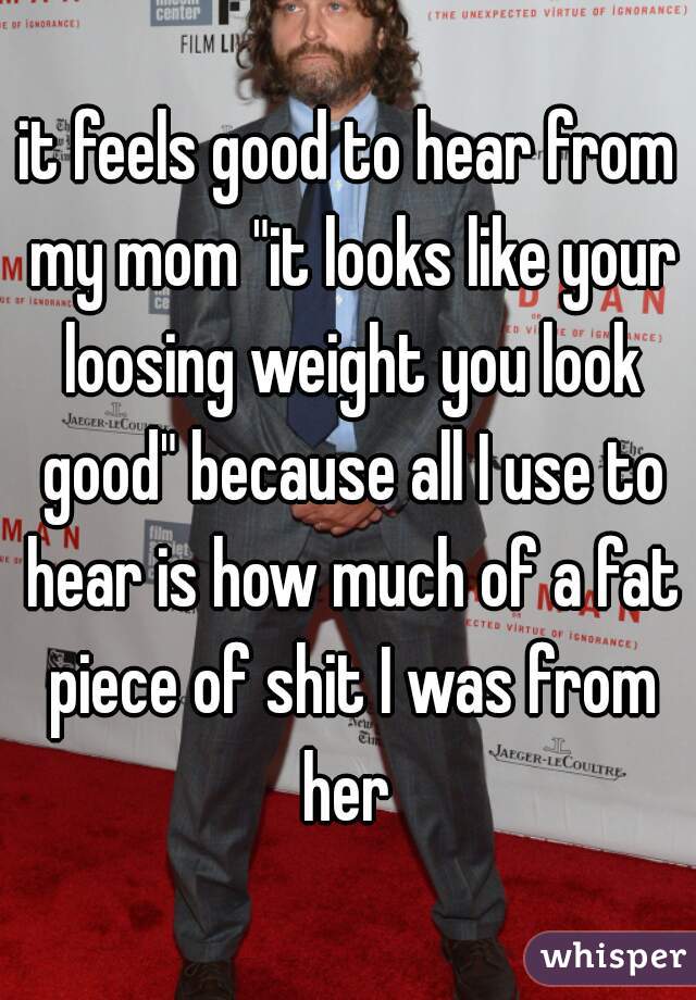 it feels good to hear from my mom "it looks like your loosing weight you look good" because all I use to hear is how much of a fat piece of shit I was from her 