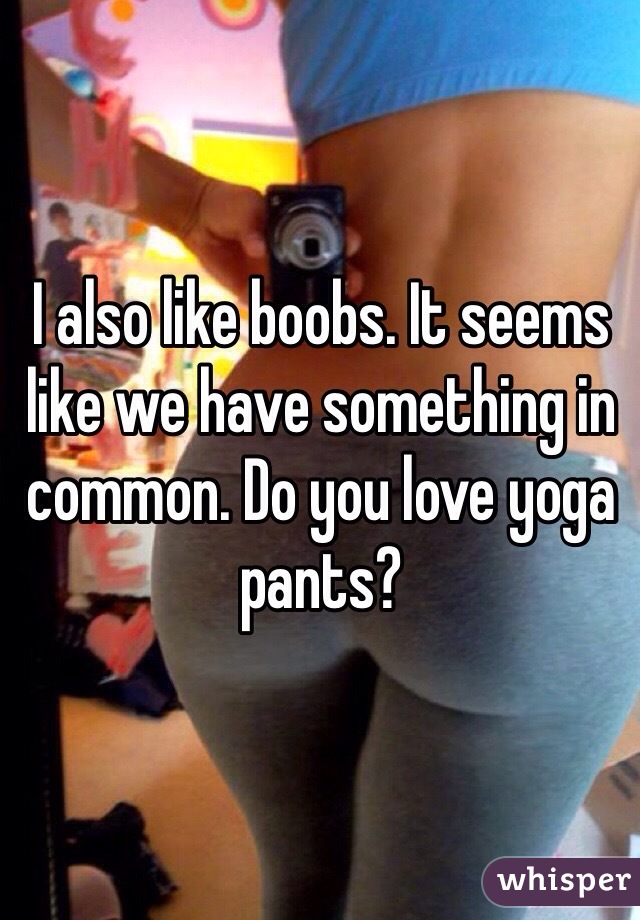 I also like boobs. It seems
like we have something in common. Do you love yoga pants?