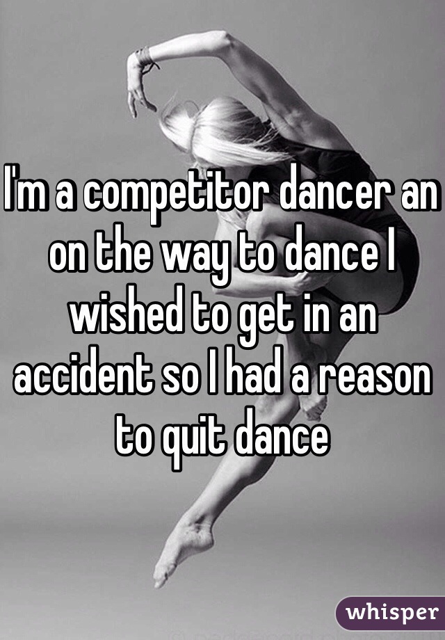 I'm a competitor dancer an on the way to dance I wished to get in an accident so I had a reason to quit dance