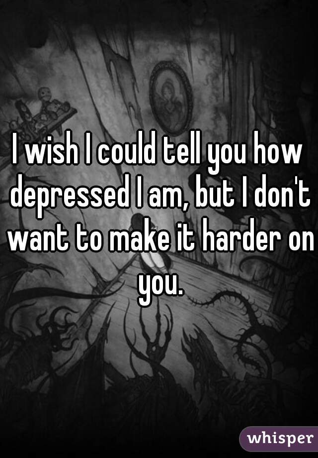 I wish I could tell you how depressed I am, but I don't want to make it harder on you.