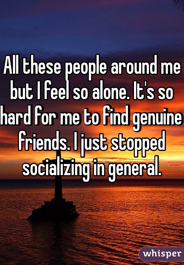 All these people around me but I feel so alone. It's so hard for me to find genuine friends. I just stopped socializing in general.  
