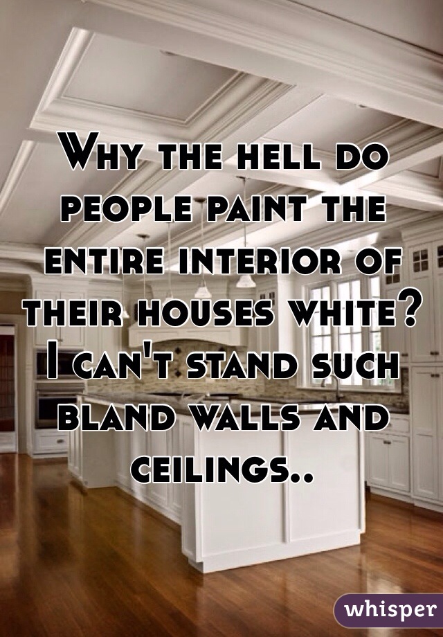Why the hell do people paint the entire interior of their houses white? I can't stand such bland walls and ceilings..