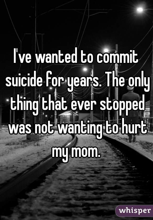 I've wanted to commit suicide for years. The only thing that ever stopped was not wanting to hurt my mom. 