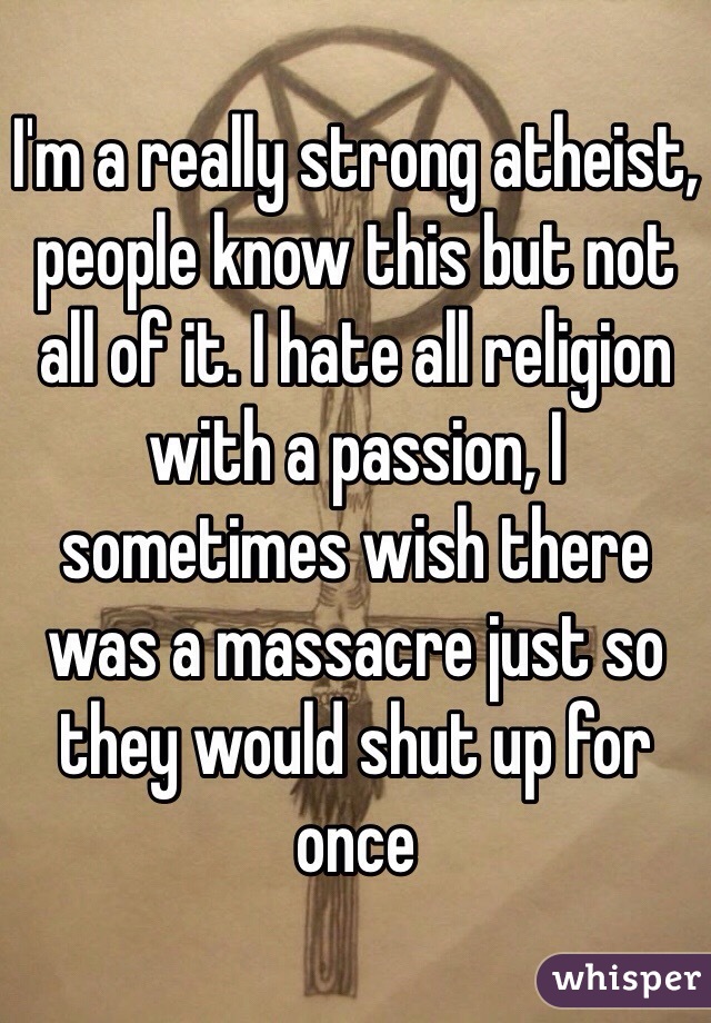 I'm a really strong atheist, people know this but not all of it. I hate all religion with a passion, I sometimes wish there was a massacre just so they would shut up for once 