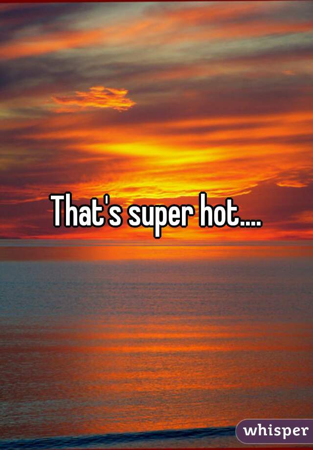 That's super hot....