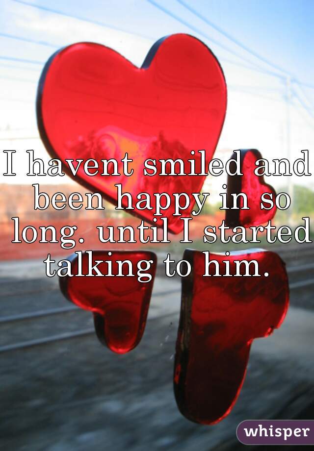 I havent smiled and been happy in so long. until I started talking to him. 