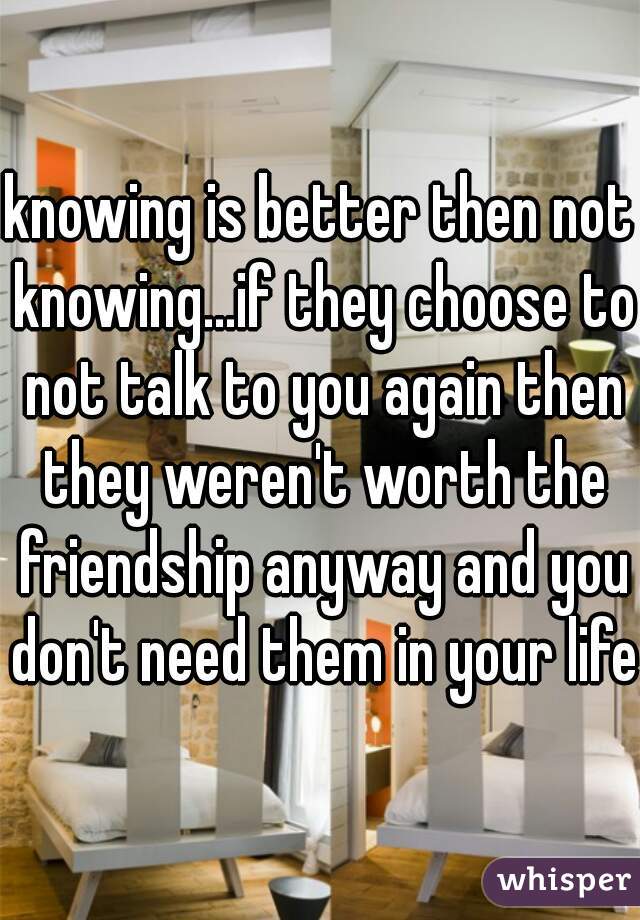 knowing is better then not knowing...if they choose to not talk to you again then they weren't worth the friendship anyway and you don't need them in your life