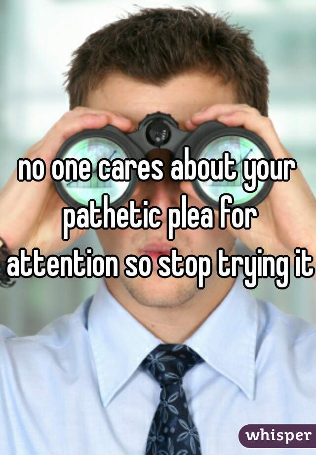 no one cares about your pathetic plea for attention so stop trying it