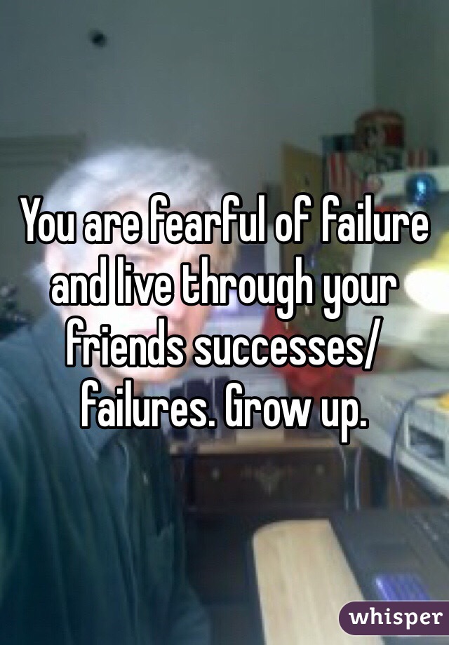 You are fearful of failure and live through your friends successes/failures. Grow up.