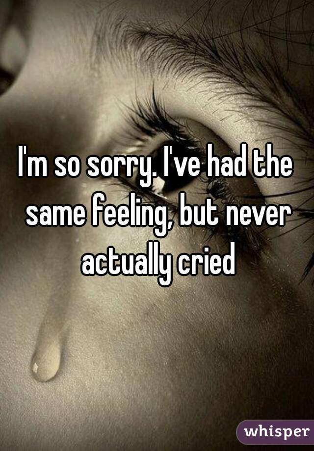 I'm so sorry. I've had the same feeling, but never actually cried