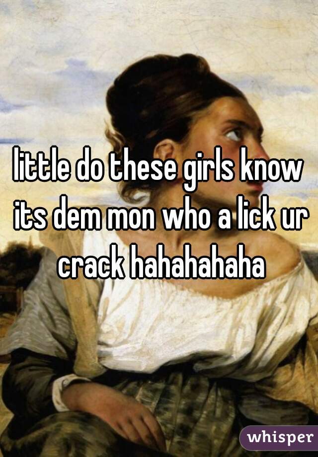 little do these girls know its dem mon who a lick ur crack hahahahaha