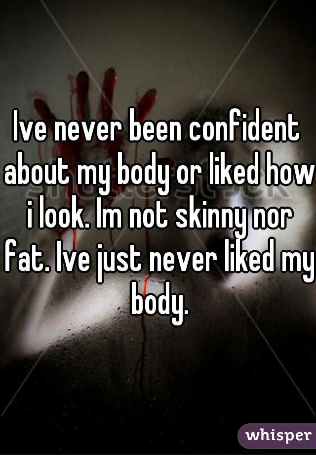 Ive never been confident about my body or liked how i look. Im not skinny nor fat. Ive just never liked my body.