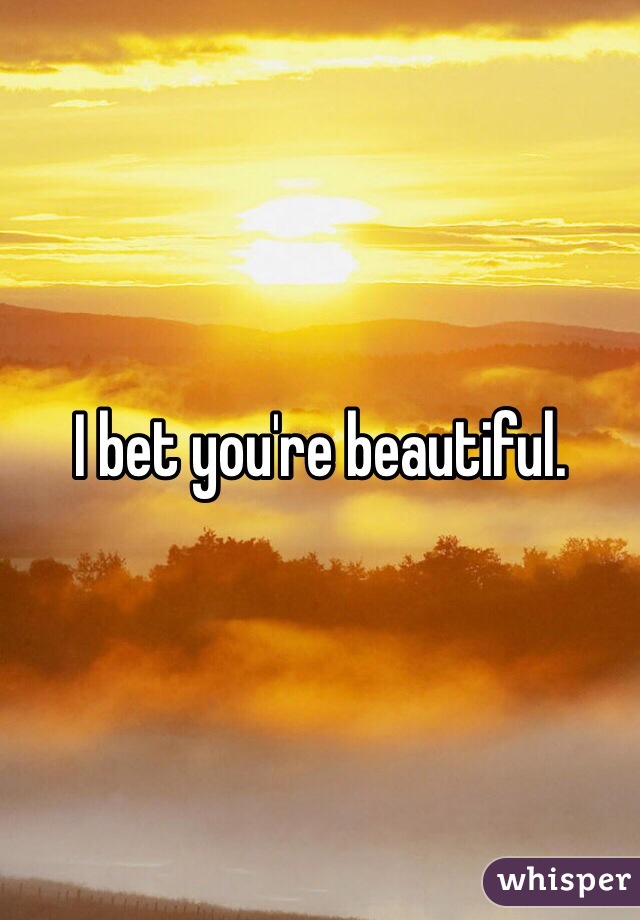 I bet you're beautiful.