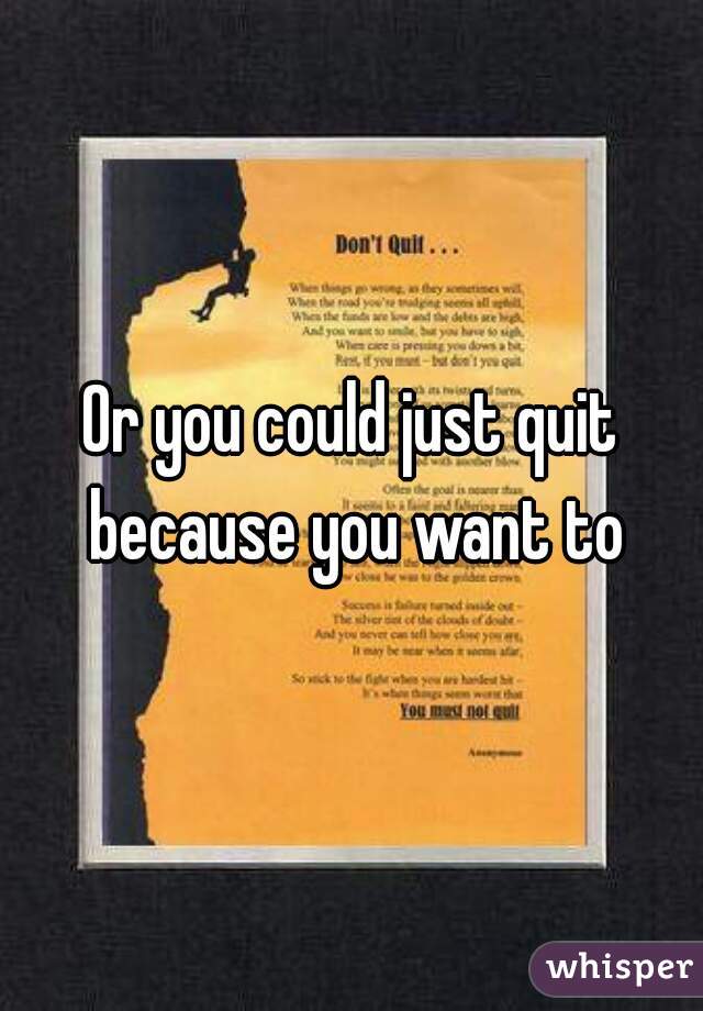 Or you could just quit because you want to