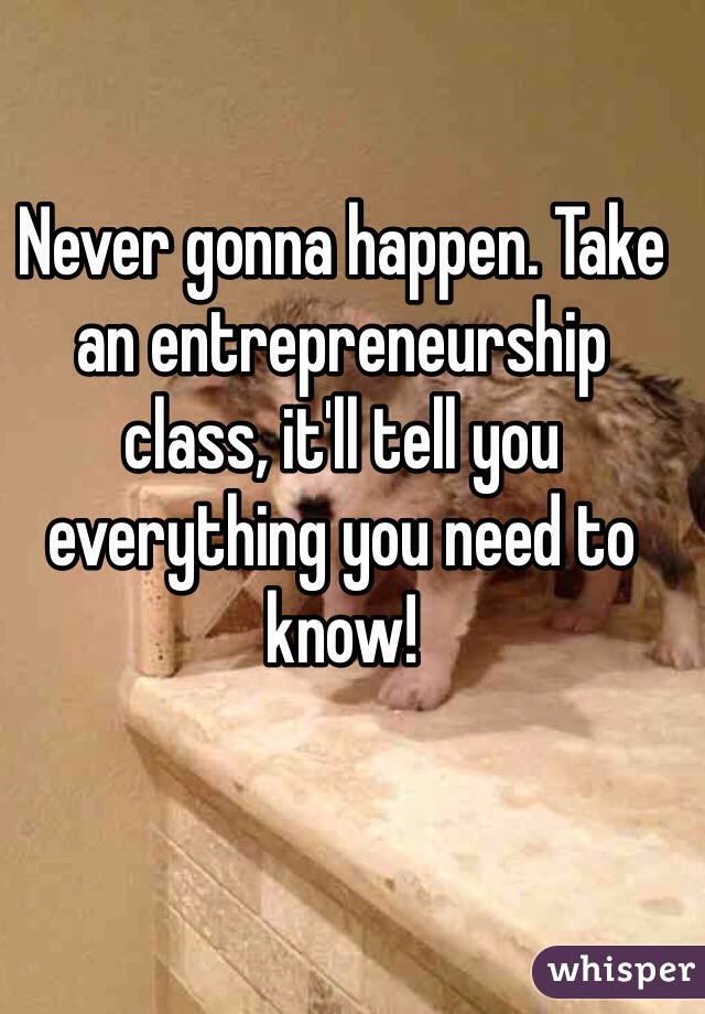 Never gonna happen. Take an entrepreneurship class, it'll tell you everything you need to know!