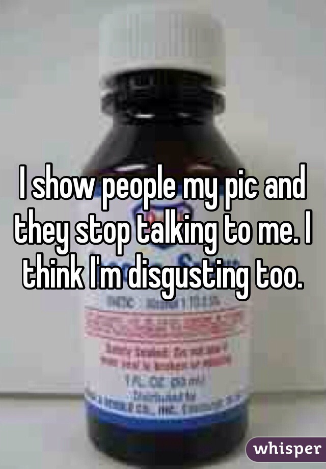 I show people my pic and they stop talking to me. I think I'm disgusting too.