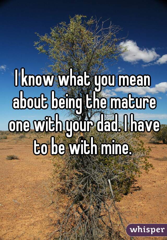 I know what you mean about being the mature one with your dad. I have to be with mine. 