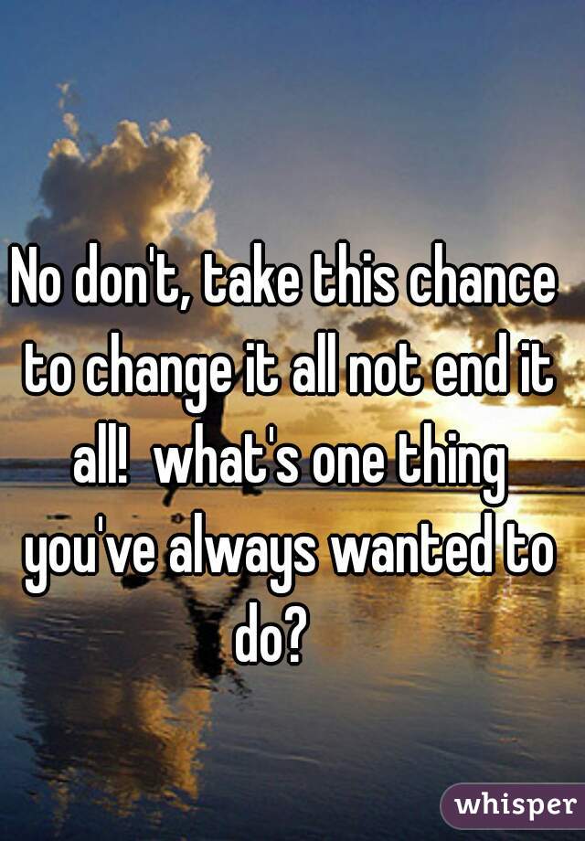 No don't, take this chance to change it all not end it all!  what's one thing you've always wanted to do?   