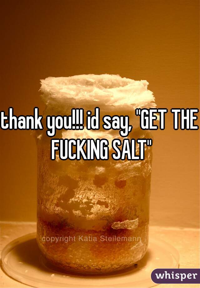 thank you!!! id say, "GET THE FUCKING SALT"