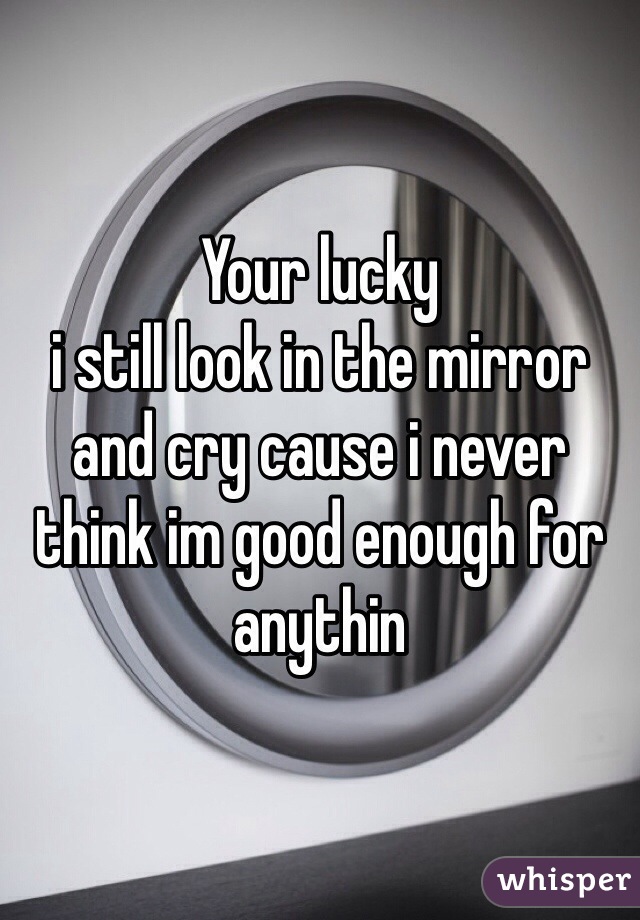 Your lucky 
i still look in the mirror and cry cause i never think im good enough for anythin