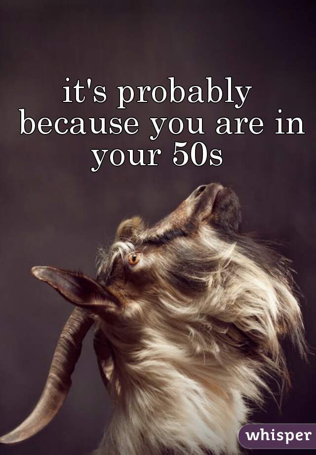 it's probably because you are in your 50s 