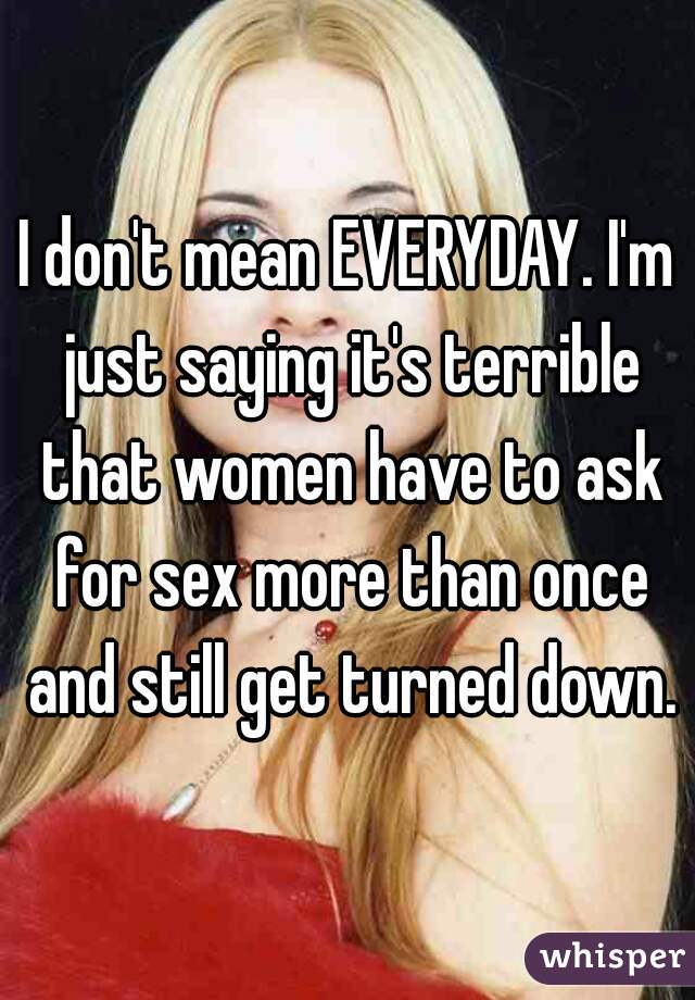 I don't mean EVERYDAY. I'm just saying it's terrible that women have to ask for sex more than once and still get turned down.
