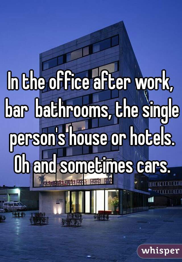 In the office after work, bar  bathrooms, the single person's house or hotels. Oh and sometimes cars.