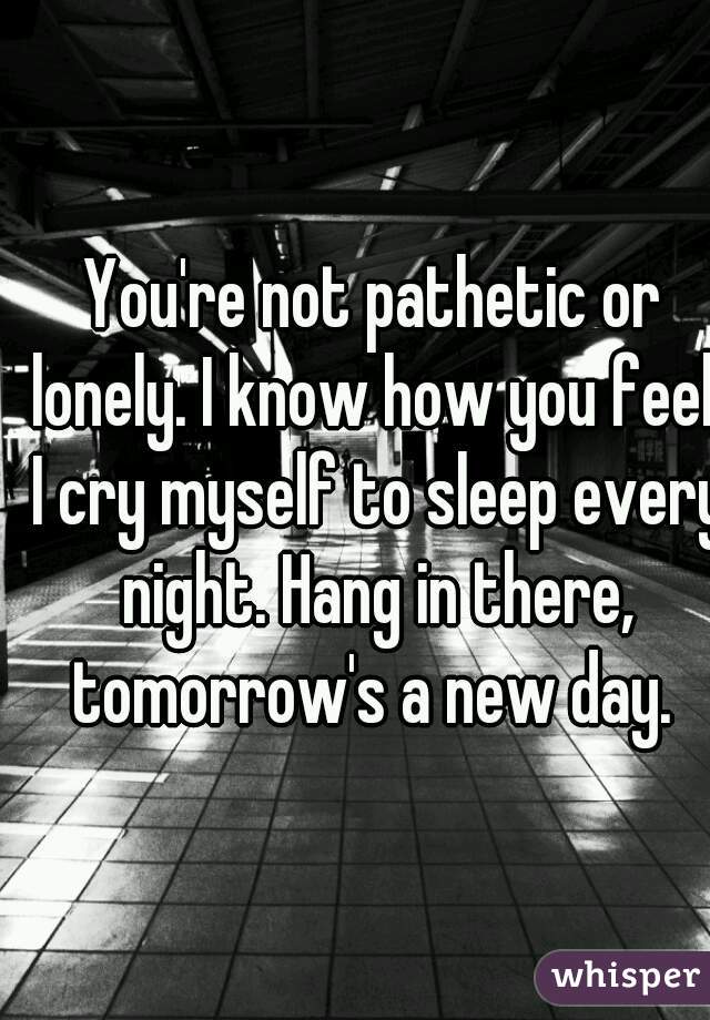 You're not pathetic or lonely. I know how you feel, I cry myself to sleep every night. Hang in there, tomorrow's a new day. 