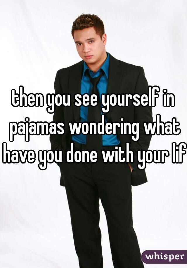 then you see yourself in pajamas wondering what have you done with your life