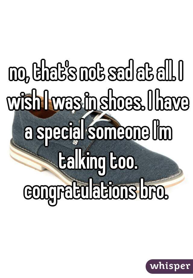 no, that's not sad at all. I wish I was in shoes. I have a special someone I'm talking too. congratulations bro. 