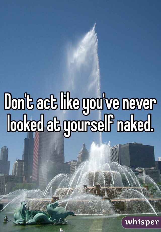 Don't act like you've never looked at yourself naked. 