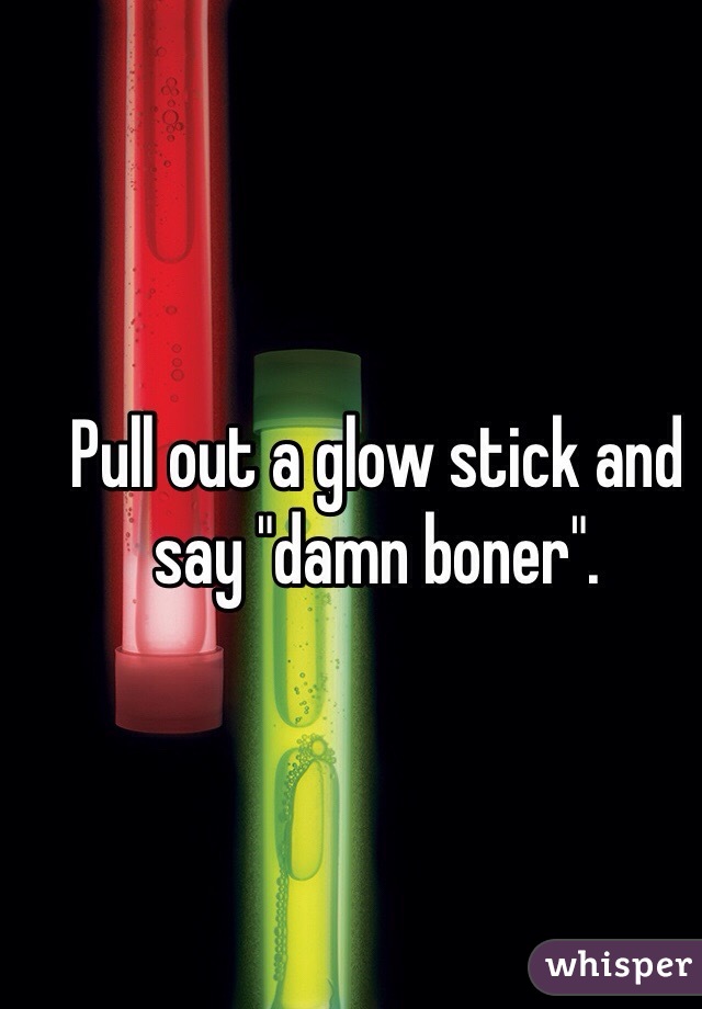 Pull out a glow stick and say "damn boner".