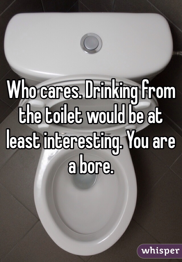 Who cares. Drinking from the toilet would be at least interesting. You are a bore. 