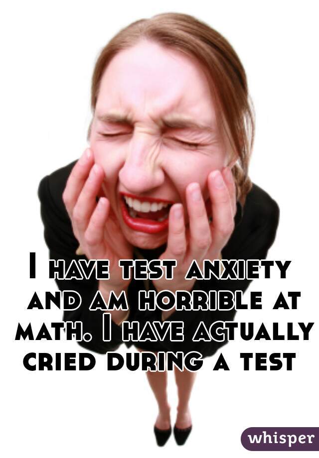 I have test anxiety and am horrible at math. I have actually cried during a test 