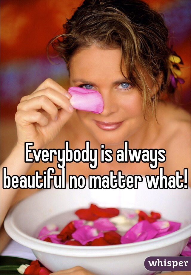 Everybody is always beautiful no matter what! 