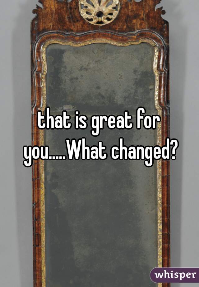 that is great for you.....What changed?