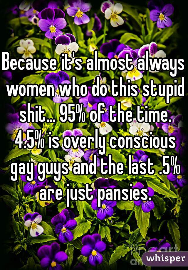 Because it's almost always women who do this stupid shit... 95% of the time. 4.5% is overly conscious gay guys and the last .5% are just pansies.