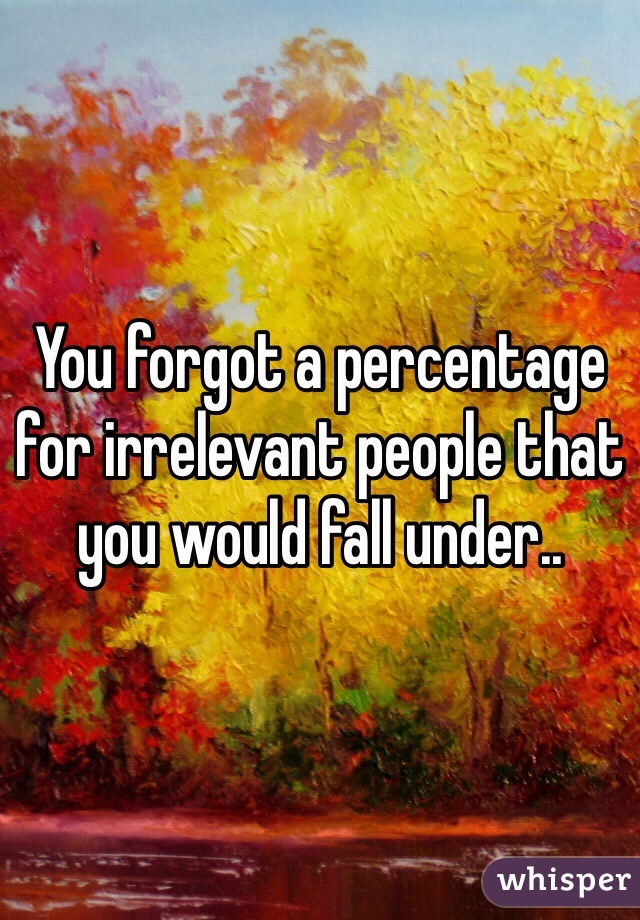 You forgot a percentage for irrelevant people that you would fall under..