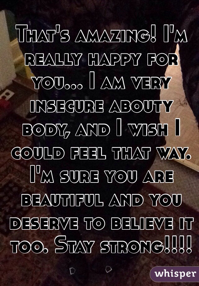 That's amazing! I'm really happy for you... I am very insecure abouty body, and I wish I could feel that way. I'm sure you are beautiful and you deserve to believe it too. Stay strong!!!!
