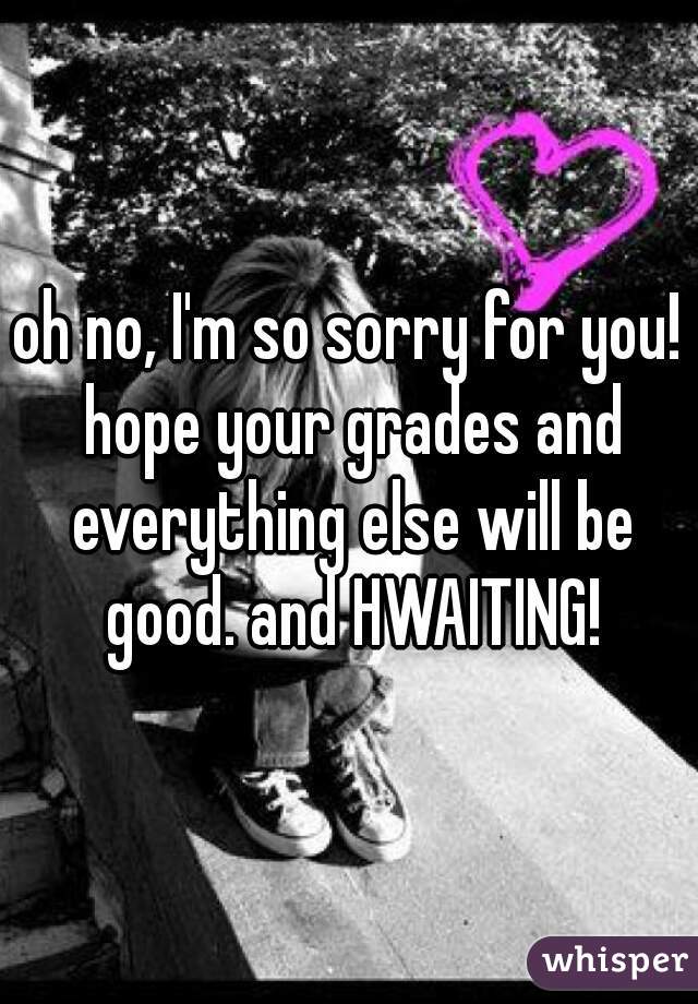 oh no, I'm so sorry for you! hope your grades and everything else will be good. and HWAITING!