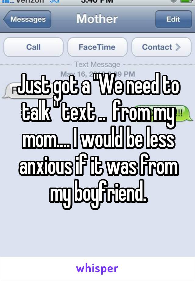 Just got a "We need to talk " text ..  from my mom.... I would be less anxious if it was from my boyfriend.